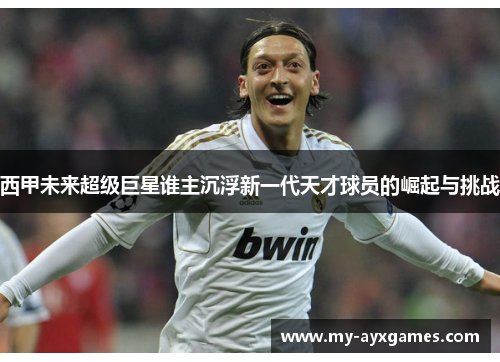 西甲未来超级巨星谁主沉浮新一代天才球员的崛起与挑战 西甲未来超级巨星谁主沉浮新一代天才球员的崛起与挑战