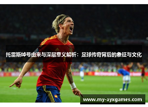 托雷斯绰号由来与深层意义解析：足球传奇背后的象征与文化