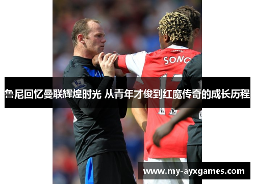 鲁尼回忆曼联辉煌时光 从青年才俊到红魔传奇的成长历程