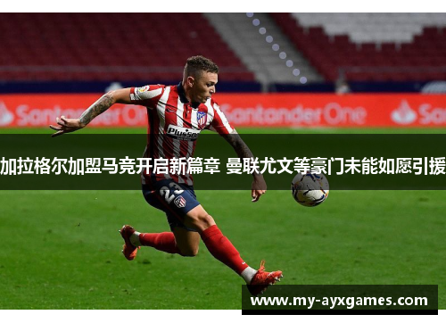 加拉格尔加盟马竞开启新篇章 曼联尤文等豪门未能如愿引援