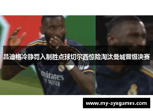 吕迪格冷静罚入制胜点球切尔西惊险淘汰曼城晋级决赛 吕迪格冷静罚入制胜点球切尔西惊险淘汰曼城晋级决赛